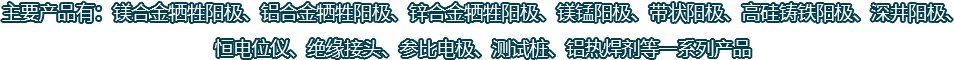 主要產品有：鎂合金犧牲陽極、鋁合金犧牲陽極、鋅合金犧牲陽極、鎂錳陽極、帶狀陽極、高硅鑄鐵陽極、深井陽極、恒電位儀、絕緣接頭、參比電極、測試樁、鋁熱焊劑等一系列產品